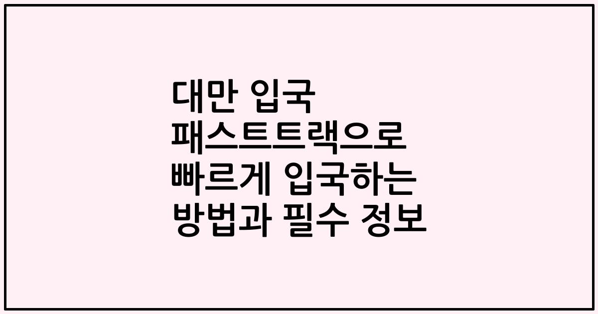 대만 입국 패스트트랙으로 빠르게 입국하는 방법과 필수 정보