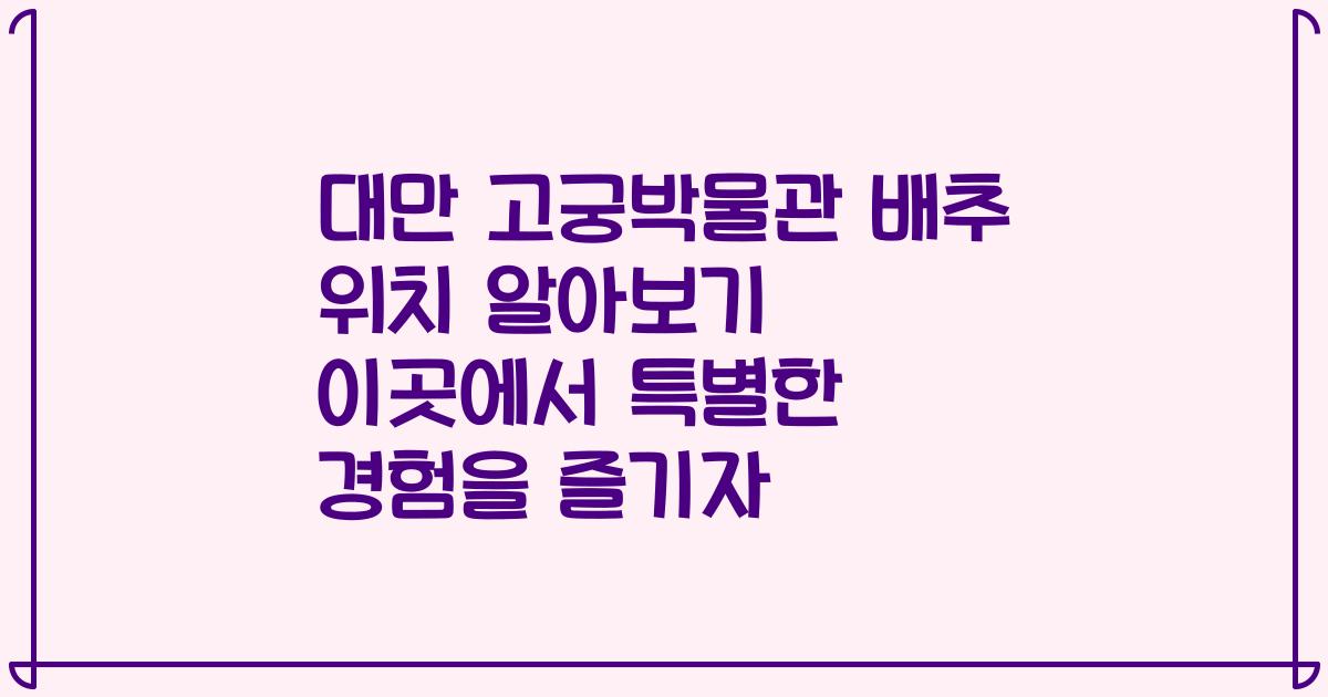 대만 고궁박물관 배추 위치 알아보기 이곳에서 특별한 경험을 즐기자