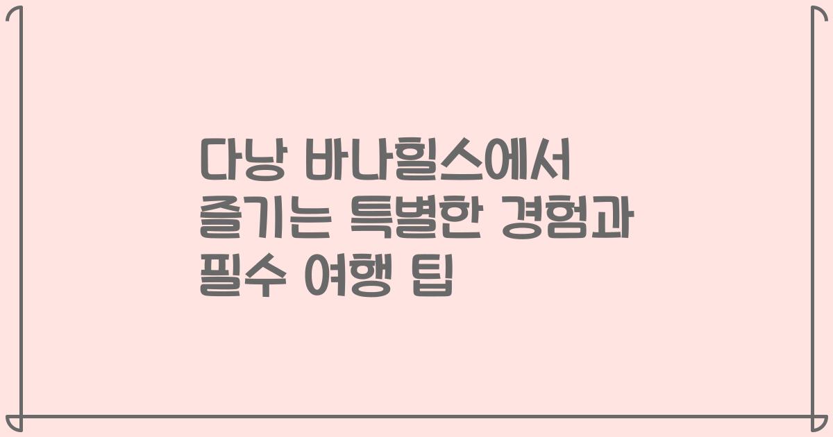 다낭 바나힐스에서 즐기는 특별한 경험과 필수 여행 팁